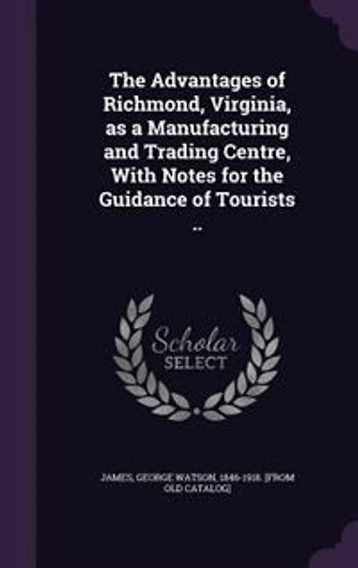 The Advantages of Richmond, Virginia, as a Manufacturing and Trading Centre, With Notes for the Guidance of Tourists ..