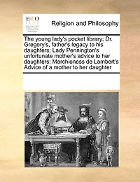 The Young Lady's Pocket Library; Dr. Gregory's, Father's Legacy to his Daughters; Lady Pennington's Unfortunate Mother's Advice her Marchioness de Lambert's of a Mother Daughter