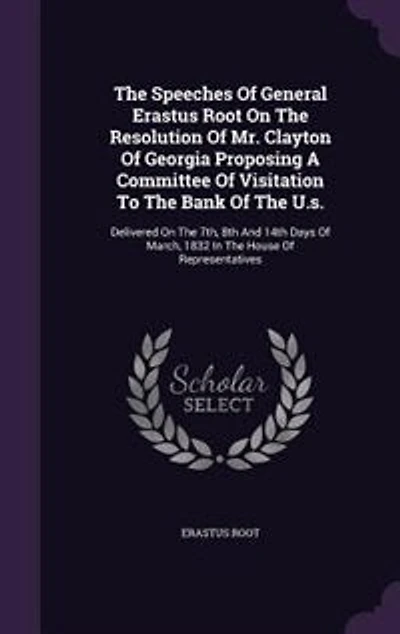 The Speeches Of General Erastus Root On Resolution Mr. Clayton Georgia Proposing A Committee Visitation To Bank U.s.: Delivered 7th, 8th And 14th Days March, 1832 House Representatives