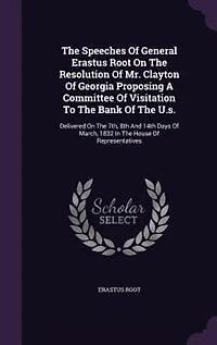 The Speeches Of General Erastus Root On Resolution Mr. Clayton Georgia Proposing A Committee Visitation To Bank U.s.: Delivered 7th, 8th And 14th Days March, 1832 House Representatives