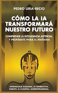 Cómo la IA Transformará Nuestro Futuro: Comprende la Inteligencia Artificial y Prepárate para el Mañana. Aprendizaje Máquina. IA Generativa. Robots. IA Cuántica. Superinteligencia.