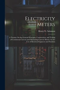 Electricity Meters: A Treatise On the General Principles, Construction, and Testing of Continuous Current and Alternating Current Meters, for the Use of Electrical Engineers and Students