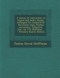 A Course of Instruction Engine and Boiler Design, Arranged for Students the Senior Class, Purdue University, Lafayette, Ind., by J.D. Hoffman ..
