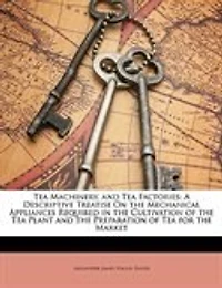 Tea Machinery, and Factories: A Descriptive Treatise On the Mechanical Appliances Required Cultivation of Plant an