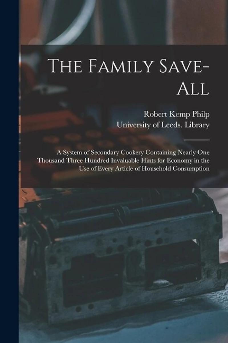 The Family Save-all: a System of Secondary Cookery Containing Nearly One Thousand Three Hundred Invaluable Hints for Economy in the Use of Every Article of Household Consumption