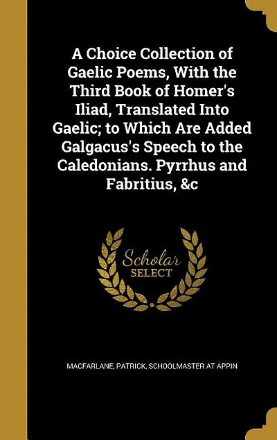 A Choice Collection of Gaelic Poems, With the Third Book Homer's Iliad, Translated Into Gaelic; to Which Are Added Galgacus's Speech Caledonians. Pyrrhus and Fabritius, &c