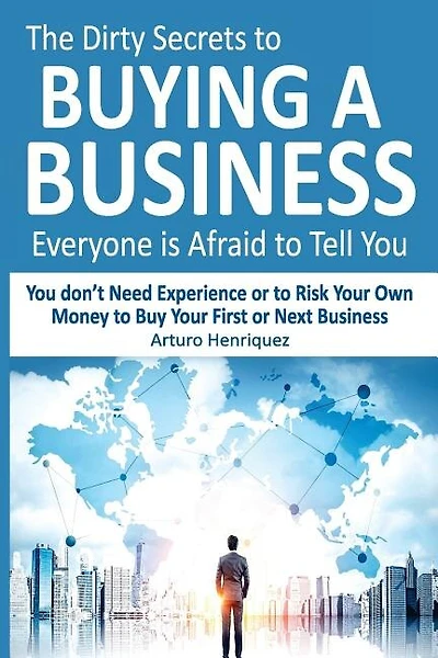 The Dirty Secrets to Buying a Business Everyone Is Afraid to Tell You: You Don't Need Experience or to Risk Your Own Money to Buy Your First or Next Business