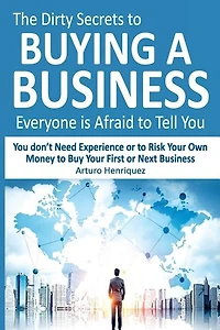 The Dirty Secrets to Buying a Business Everyone Is Afraid to Tell You: You Don't Need Experience or to Risk Your Own Money to Buy Your First or Next Business