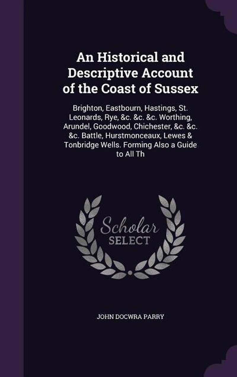 An Historical and Descriptive Account of the Coast Sussex: Brighton, Eastbourn, Hastings, St. Leonards, Rye, &c. Worthing, Arundel, Goodwood, Chichest