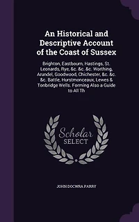 An Historical and Descriptive Account of the Coast Sussex: Brighton, Eastbourn, Hastings, St. Leonards, Rye, &c. Worthing, Arundel, Goodwood, Chichest