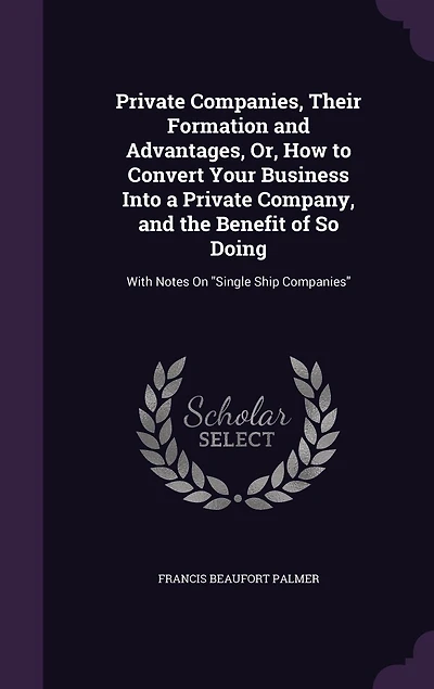 Private Companies, Their Formation and Advantages, Or, How to Convert Your Business Into a Private Company, and the Benefit of So Doing: With Notes On "Single Ship Companies"