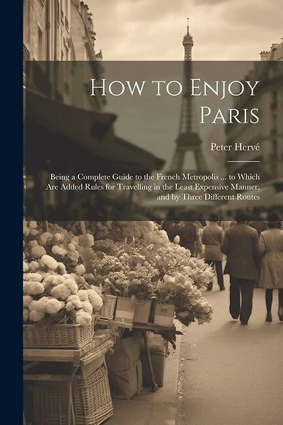 How to Enjoy Paris: Being a Complete Guide to the French Metropolis ... to Which Are Added Rules for Travelling in the Least Expensive Manner, and by Three Different Routes