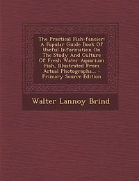 The Practical Fish-fancier: A Popular Guide Book Of Useful Information On Study And Culture Fresh Water Aquarium Fish, I