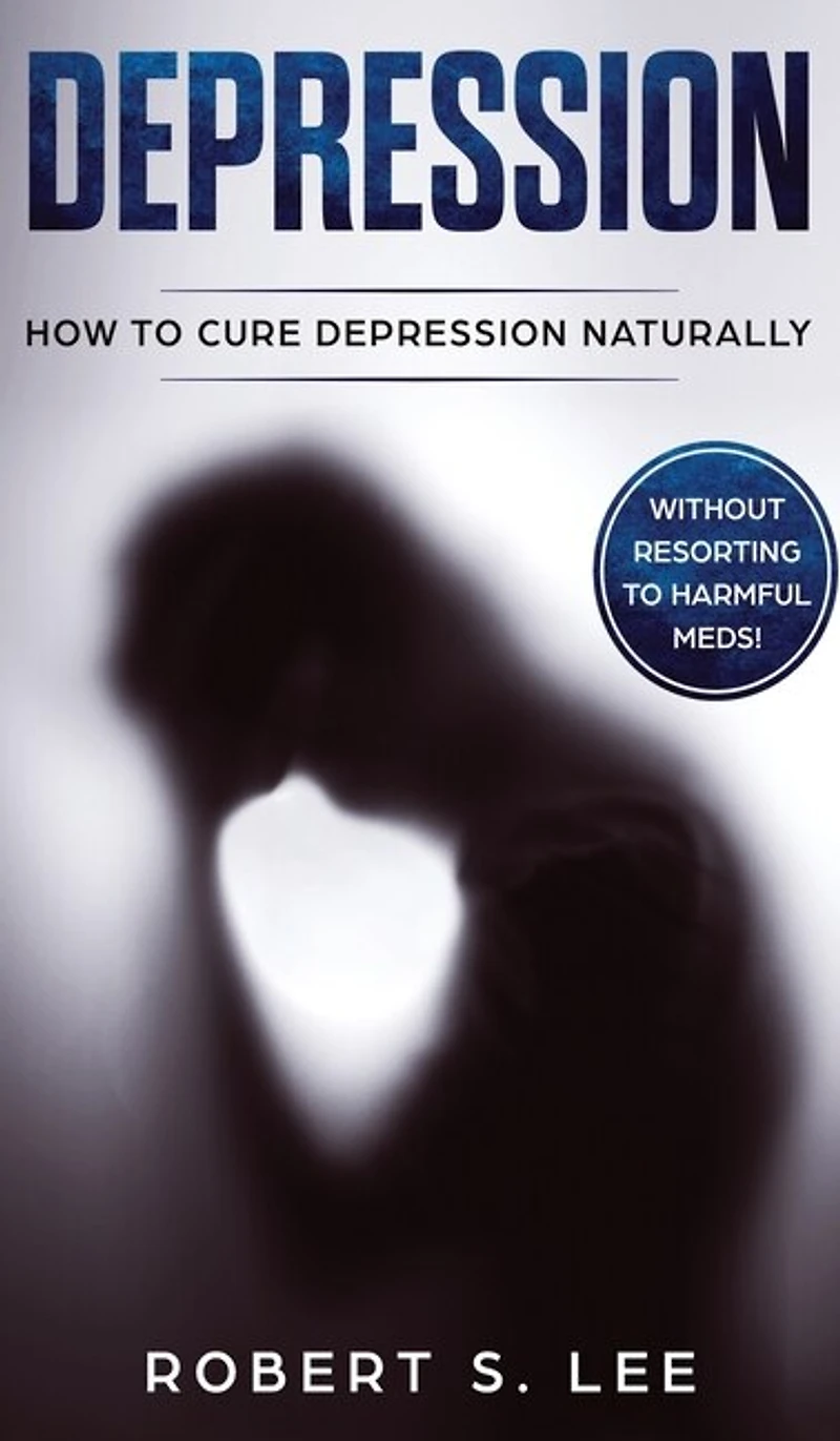 Depression: How To Cure Depression Naturally Without Resorting To Harmful Meds