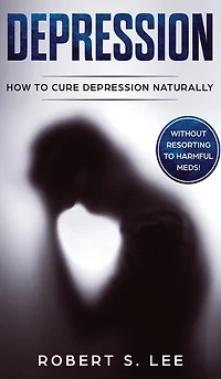 Depression: How To Cure Depression Naturally Without Resorting To Harmful Meds