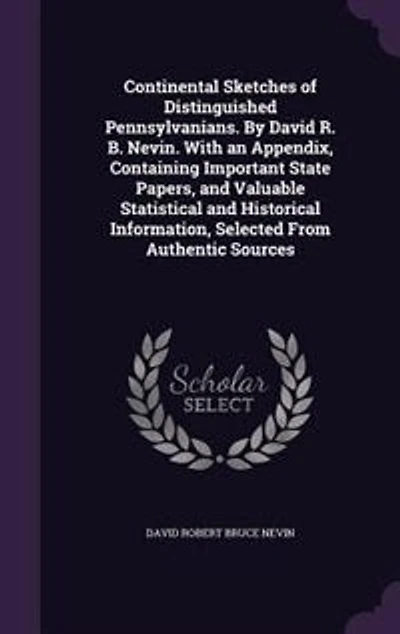 Continental Sketches of Distinguished Pennsylvanians. By David R. B. Nevin. With an Appendix, Containing Important State Papers, and Valuable Statistical Historical Information, Selected From Authentic Sources