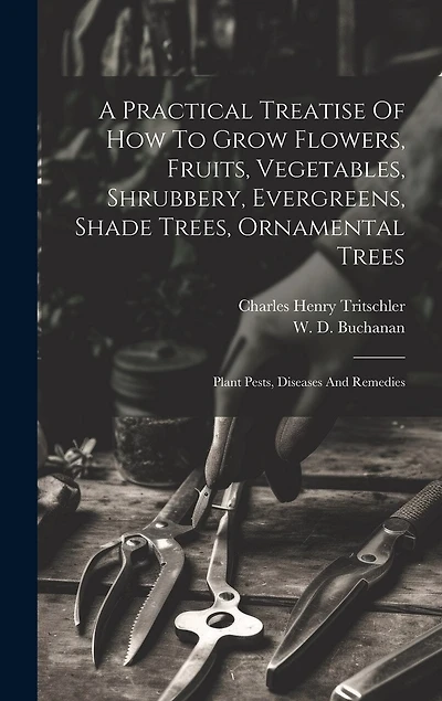 A Practical Treatise Of How To Grow Flowers, Fruits, Vegetables, Shrubbery, Evergreens, Shade Trees, Ornamental Trees: Plant Pests, Diseases And Remedies