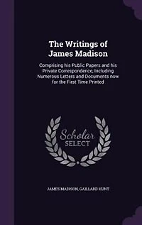 The Writings of James Madison: Comprising his Public Papers and his Private Correspondence, Including Numerous Letters and Documen