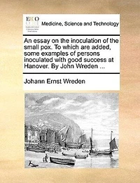 An Essay on the Inoculation of Small pox. To Which are Added, Some Examples Persons Inoculated With Good Success at Hanover. By John Wreden