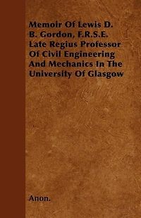 Memoir of Lewis D. B. Gordon, F. R. S. E: Late Regius Professor Civil Engineering and Mechanics the University Glasgow (Classic Repr