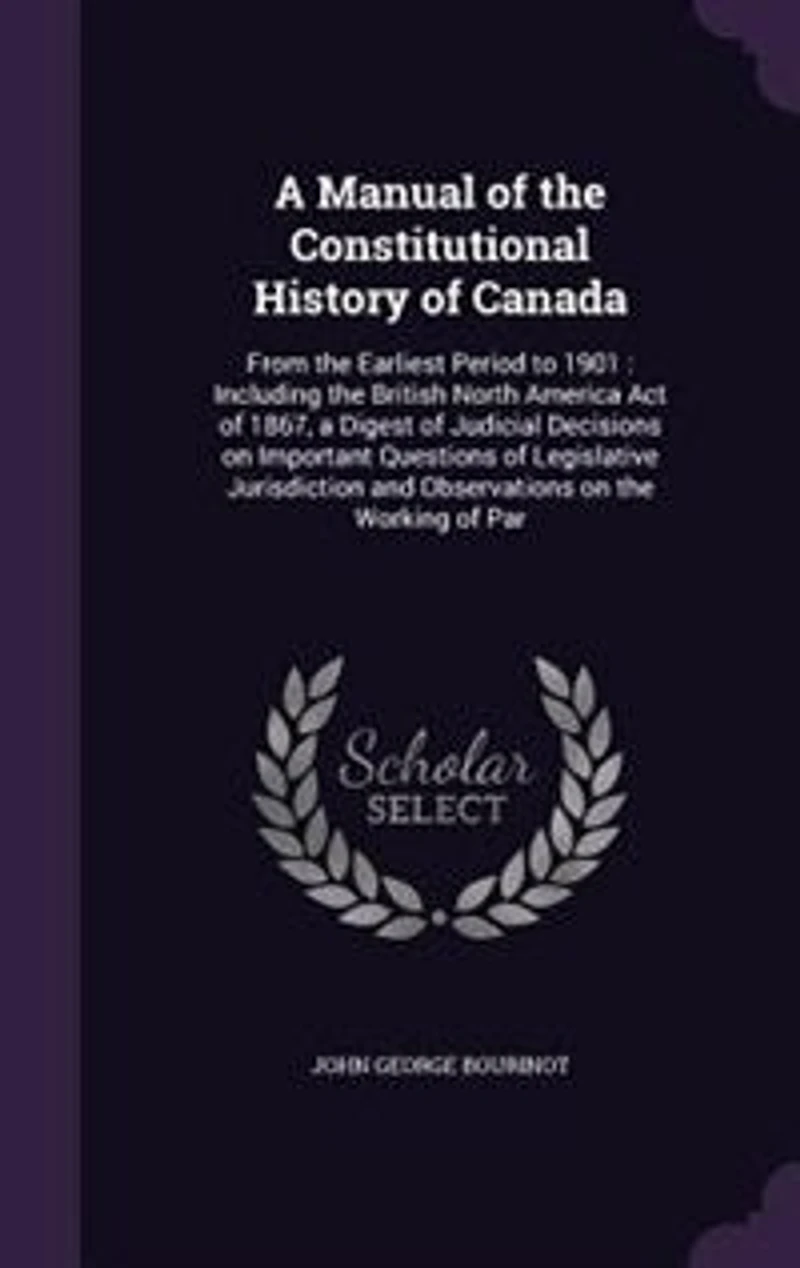 A Manual of the Constitutional History of Canada: From the Earliest Period to 1901 : Including the British North America Act of 1867, a Digest of Jud