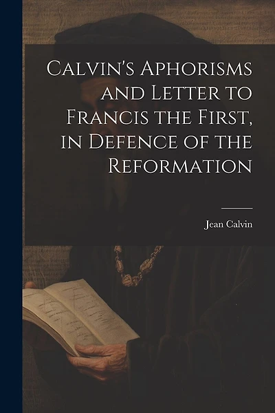 Calvin's Aphorisms and Letter to Francis the First, in Defence of the Reformation