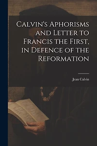 Calvin's Aphorisms and Letter to Francis the First, in Defence of the Reformation