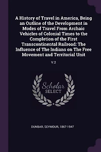 A History of Travel America, Being an Outline The Development Modes From Archaic Vehicles Colonial Times to Completion First Transcontinental Railroad: Influence Indians on Free Movement and Territorial Unit
