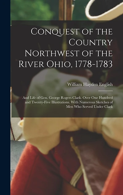 Conquest of the Country Northwest of the River Ohio, 1778-1783: And Life of Gen. George Rogers Clark. Over One Hundred and Twenty-Five Illustrations. With Numerous Sketches of Men Who Served Under Clark