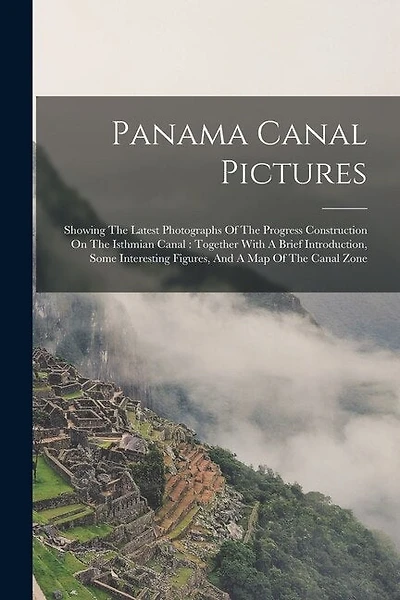 Panama Canal Pictures: Showing The Latest Photographs Of The Progress Construction On The Isthmian Canal: Together With A Brief Introduction, Some Interesting Figures, And A Map Of The Canal Zone