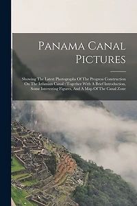 Panama Canal Pictures: Showing The Latest Photographs Of The Progress Construction On The Isthmian Canal: Together With A Brief Introduction, Some Interesting Figures, And A Map Of The Canal Zone
