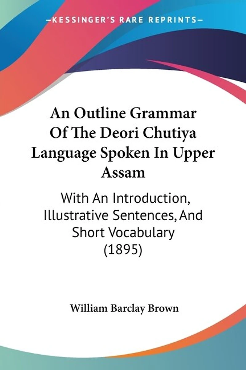 An Outline Grammar Of The Deori Chutiya Language Spoken In Upper Assam: With An Introduction, Illustrative Sentences, And Short Vocabulary (1895)