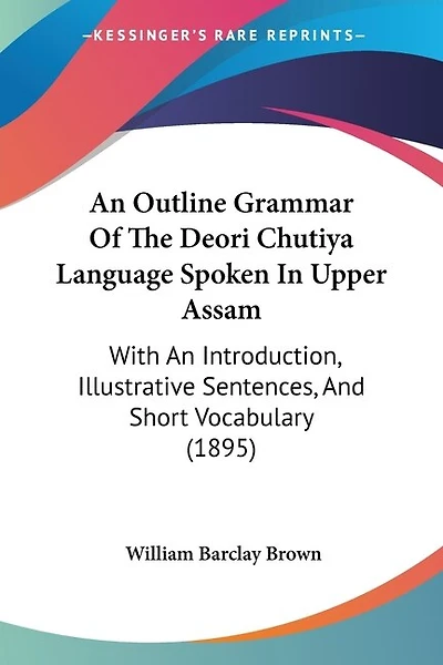 An Outline Grammar Of The Deori Chutiya Language Spoken In Upper Assam: With An Introduction, Illustrative Sentences, And Short Vocabulary (1895)