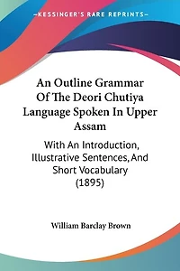 An Outline Grammar Of The Deori Chutiya Language Spoken In Upper Assam: With An Introduction, Illustrative Sentences, And Short Vocabulary (1895)
