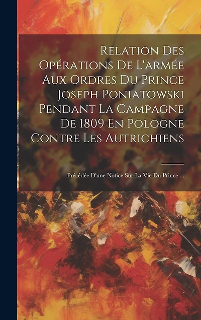 Relation Des Opérations De L'armée Aux Ordres Du Prince Joseph Poniatowski Pendant La Campagne De 1809 En Pologne Contre Les Autrichiens: Précédée D'une Notice Sur La Vie Du Prince ...