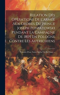 Relation Des Opérations De L'armée Aux Ordres Du Prince Joseph Poniatowski Pendant La Campagne De 1809 En Pologne Contre Les Autrichiens: Précédée D'une Notice Sur La Vie Du Prince ...