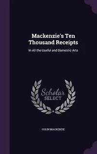 Mackenzie's Ten Thousand Receipts: In All the Useful and Domestic Arts
