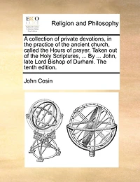 A Collection of Private Devotions, The Practice Ancient Church, Called Hours Prayer. Taken out Holy Scriptures, ... By John, Late Lord Bishop Durham. Tenth Edition