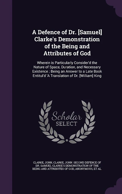 a Defence of Dr. [Samuel] Clarke's Demonstration the Being and Attributes God: Wherein is Particularly Consider'd Nature Space, Duration, Necessary Existence; an Answer to Late Book Entitul'd 'A Translation [William] King