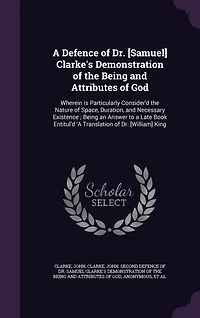 a Defence of Dr. [Samuel] Clarke's Demonstration the Being and Attributes God: Wherein is Particularly Consider'd Nature Space, Duration, Necessary Existence; an Answer to Late Book Entitul'd 'A Translation [William] King