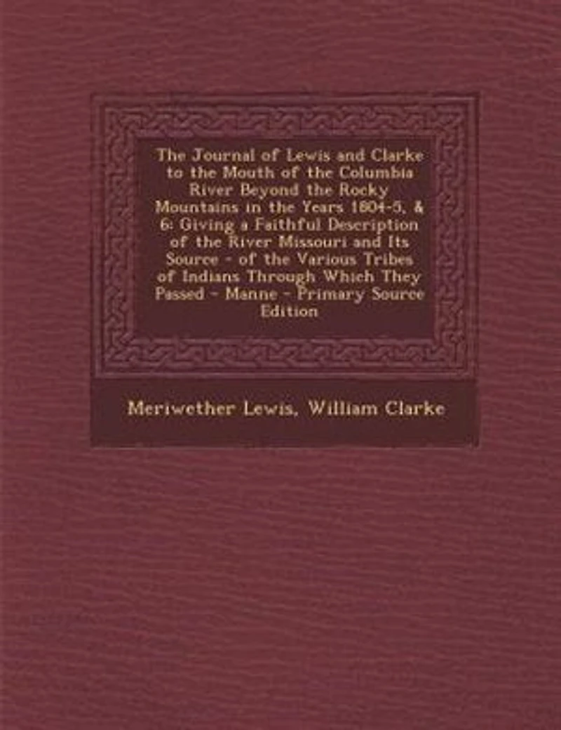 The Journal of Lewis and Clarke to the Mouth of the Columbia River Beyond the Rocky Mountains in the Years 1804-5, & 6: Giving a Faithful Description of the River Missouri and Its Source - of the Various Tribes of India