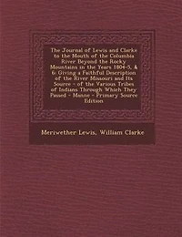 The Journal of Lewis and Clarke to the Mouth of the Columbia River Beyond the Rocky Mountains in the Years 1804-5, & 6: Giving a Faithful Description of the River Missouri and Its Source - of the Various Tribes of India