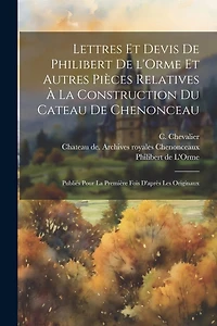 Lettres et devis de Philibert de l'Orme et autres pièces relatives à la construction du cateau de Chenonceau; publiés pour la première fois d'après les originaux