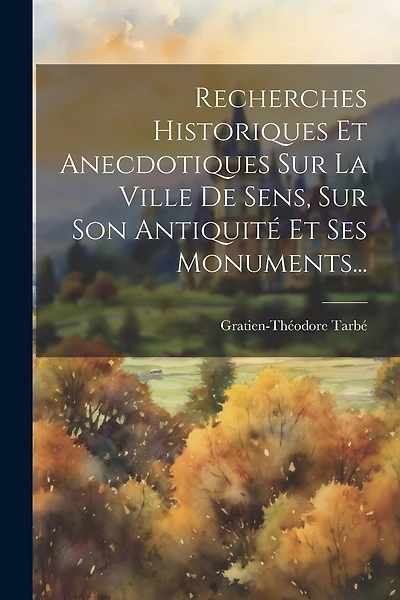 Recherches Historiques Et Anecdotiques Sur La Ville De Sens, Sur Son Antiquité Et Ses Monuments...