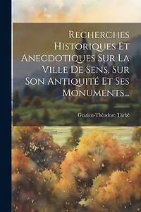 Recherches Historiques Et Anecdotiques Sur La Ville De Sens, Sur Son Antiquité Et Ses Monuments...