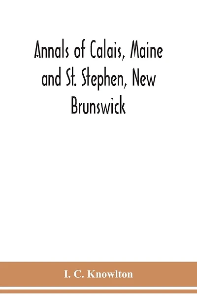 Annals of Calais, Maine and St. Stephen, New Brunswick; including the village of Milltown, Me., and the present town of Milltown
