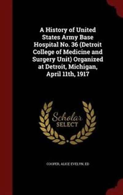 A History of United States Army Base Hospital No. 36 (Detroit College Medicine and Surgery Unit) Organized at Detroit, Michigan, April 11th, 1917