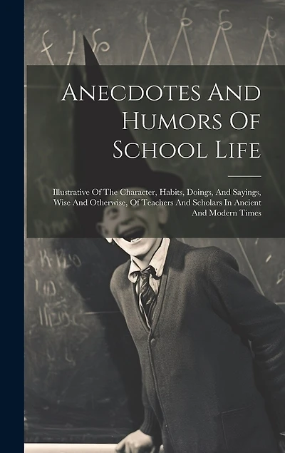 Anecdotes And Humors Of School Life: Illustrative Of The Character, Habits, Doings, And Sayings, Wise And Otherwise, Of Teachers And Scholars In Ancient And Modern Times