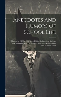 Anecdotes And Humors Of School Life: Illustrative Of The Character, Habits, Doings, And Sayings, Wise And Otherwise, Of Teachers And Scholars In Ancient And Modern Times