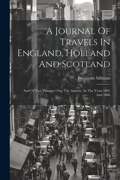 A Journal Of Travels In England, Holland And Scotland: And Of Two Passages Over The Atlantic, In The Years 1805 And 1806
